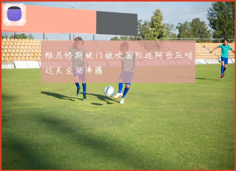 维尼修斯破门被吹国际迈阿密压哨过关全场沸腾