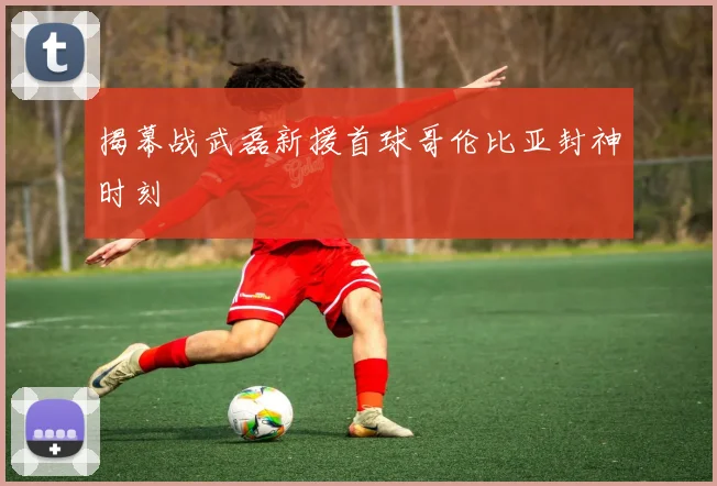 揭幕战武磊新援首球哥伦比亚封神时刻
