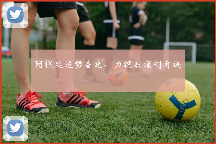 阿根廷逆势奋进，力挽狂澜创奇迹