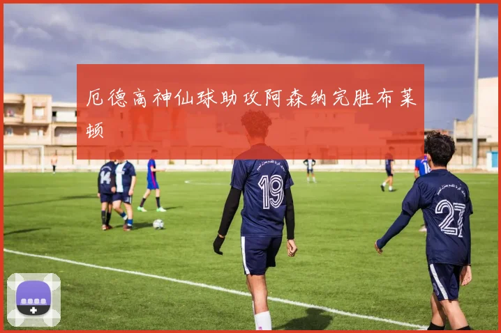 厄德高神仙球助攻阿森纳完胜布莱顿