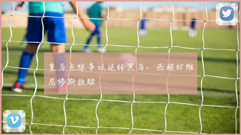 皇马点球争议逆转黑马，西超杯维尼修斯救赎