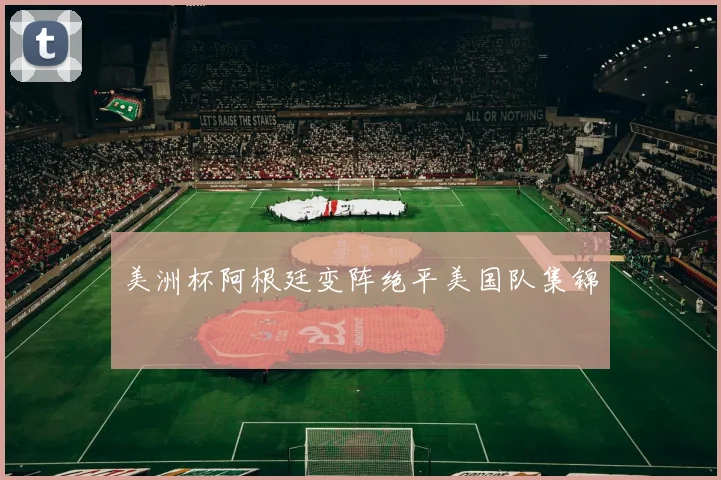 美洲杯阿根廷变阵绝平美国队集锦