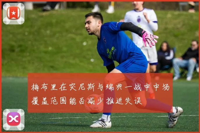 梅布里在突尼斯与瑞典一战中中场覆盖范围能否减少推进失误