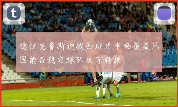德拉克鲁斯迎战西班牙中场覆盖范围能否稳定球队攻守转换