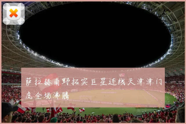 萨拉赫南野拓实巨星连线天津津门虎全场沸腾