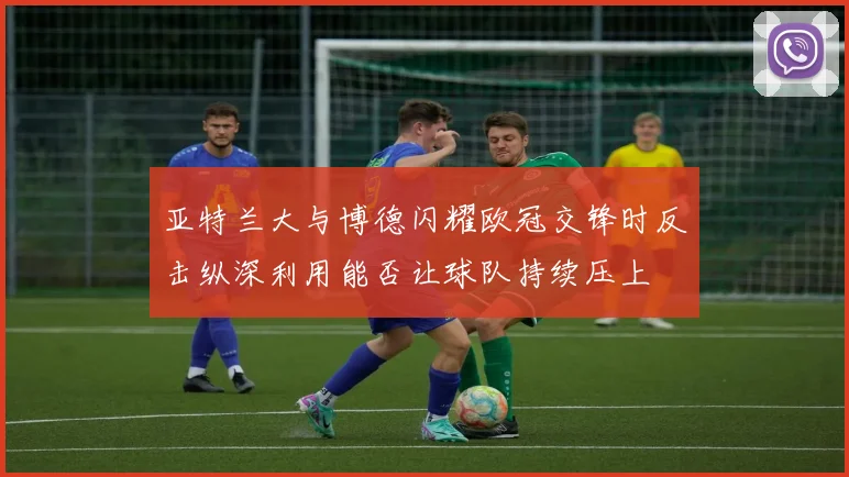 亚特兰大与博德闪耀欧冠交锋时反击纵深利用能否让球队持续压上