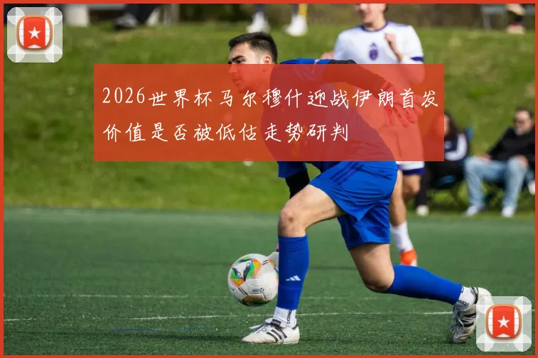 2026世界杯马尔穆什迎战伊朗首发价值是否被低估走势研判