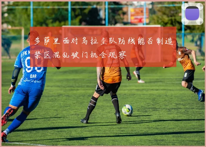 多萨里面对乌拉圭队防线能否制造禁区混乱破门机会观察