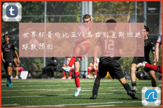世界杯哥伦比亚vs乌兹别克斯坦进球数预测