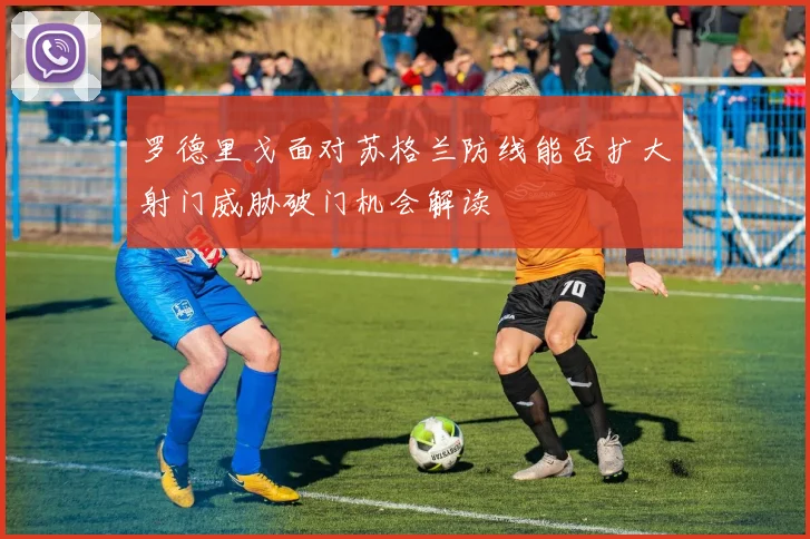 罗德里戈面对苏格兰防线能否扩大射门威胁破门机会解读