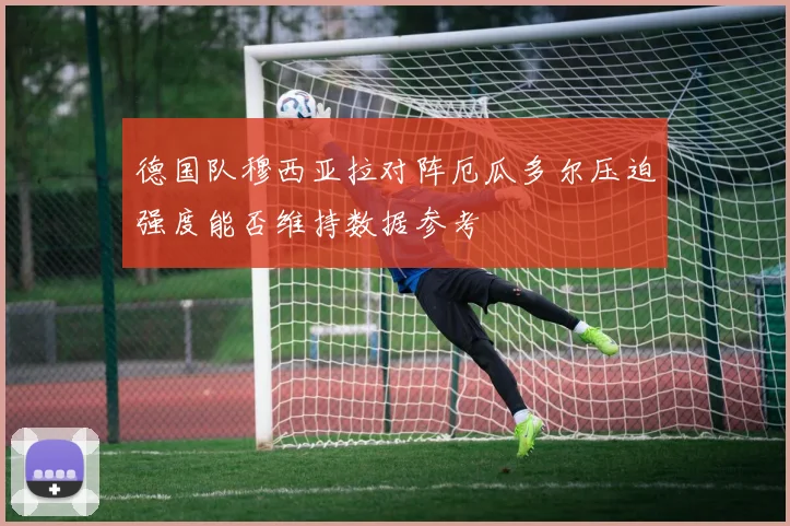 德国队穆西亚拉对阵厄瓜多尔压迫强度能否维持数据参考