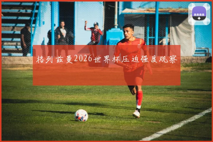 格列兹曼2026世界杯压迫强度观察
