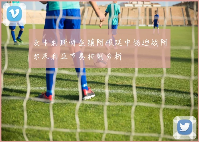 麦卡利斯特坐镇阿根廷中场迎战阿尔及利亚节奏控制分析
