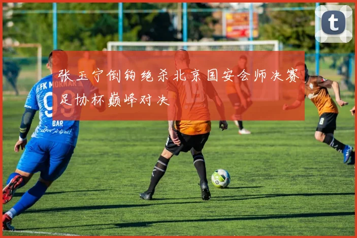 张玉宁倒钩绝杀北京国安会师决赛足协杯巅峰对决