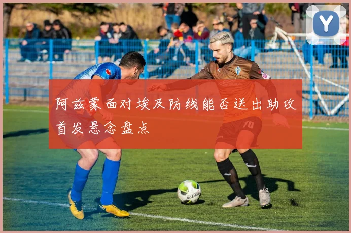 阿兹蒙面对埃及防线能否送出助攻首发悬念盘点