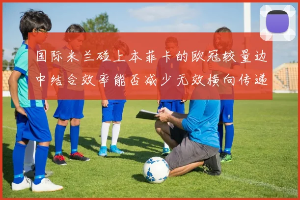 国际米兰碰上本菲卡的欧冠较量边中结合效率能否减少无效横向传递