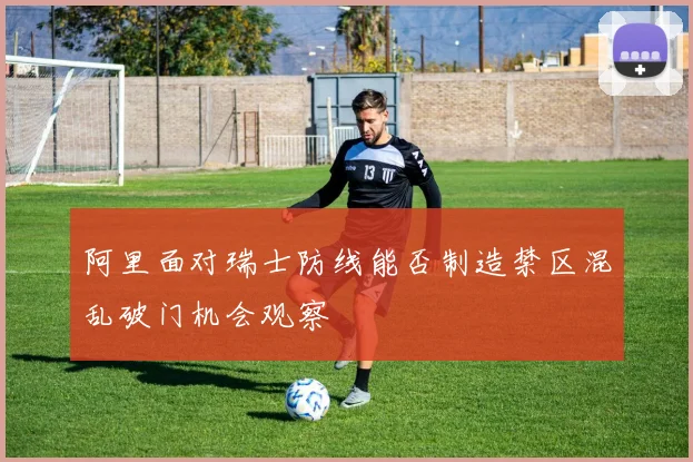 阿里面对瑞士防线能否制造禁区混乱破门机会观察