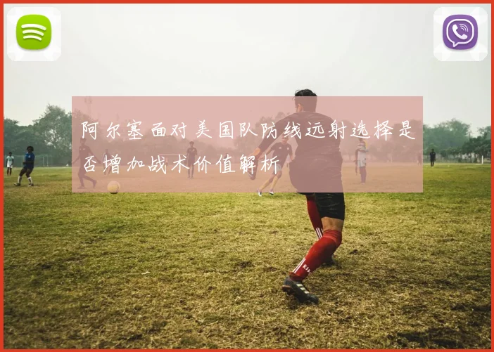 阿尔塞面对美国队防线远射选择是否增加战术价值解析