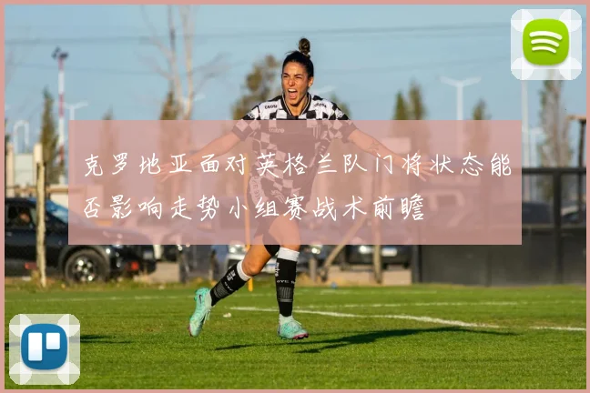克罗地亚面对英格兰队门将状态能否影响走势小组赛战术前瞻