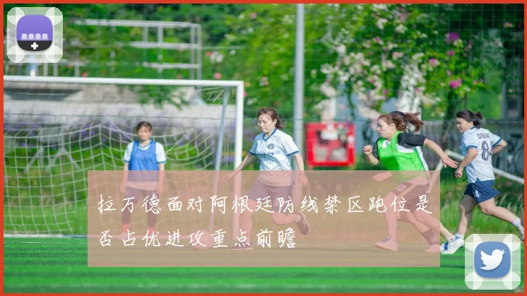 拉万德面对阿根廷防线禁区跑位是否占优进攻重点前瞻