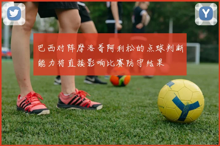 巴西对阵摩洛哥阿利松的点球判断能力将直接影响比赛防守结果