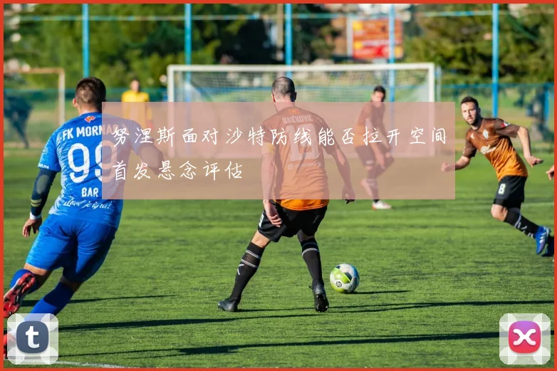 努涅斯面对沙特防线能否拉开空间首发悬念评估
