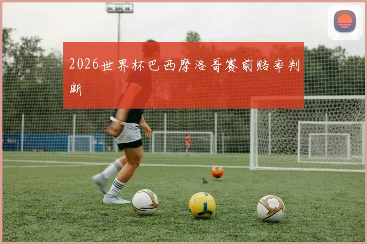 2026世界杯巴西摩洛哥赛前赔率判断