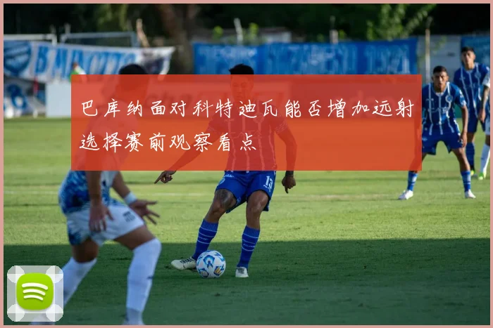 巴库纳面对科特迪瓦能否增加远射选择赛前观察看点