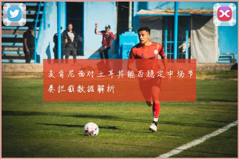 麦肯尼面对土耳其能否稳定中场节奏拦截数据解析
