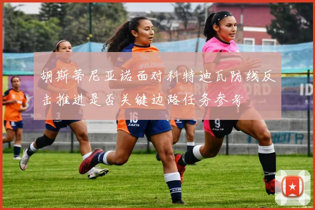 胡斯蒂尼亚诺面对科特迪瓦防线反击推进是否关键边路任务参考