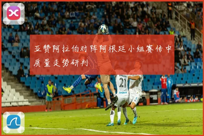亚赞阿拉伯对阵阿根廷小组赛传中质量走势研判