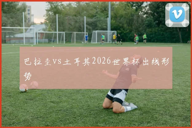 巴拉圭vs土耳其2026世界杯出线形势