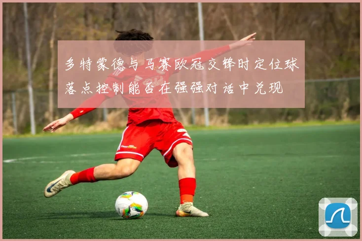 多特蒙德与马赛欧冠交锋时定位球落点控制能否在强强对话中兑现
