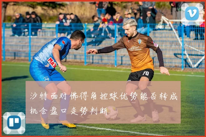 沙特面对佛得角控球优势能否转成机会盘口走势判断