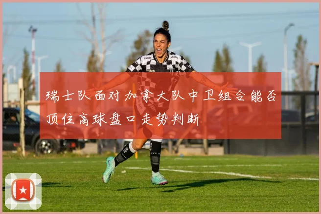 瑞士队面对加拿大队中卫组合能否顶住高球盘口走势判断