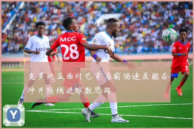 克罗地亚面对巴拿马前场速度能否冲开防线进球数思路
